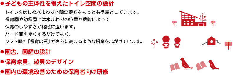 子どもの主体性を考えたトイレ空間の設計／園舎・園庭の設計／保育家具・遊具のデザイン／園内の環境改善のための保育者向け研修